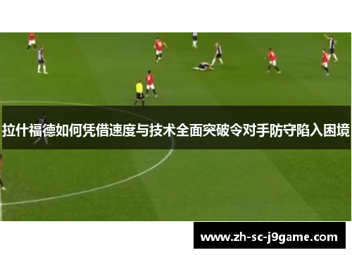 拉什福德如何凭借速度与技术全面突破令对手防守陷入困境