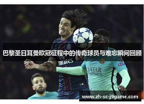 巴黎圣日耳曼欧冠征程中的传奇球员与难忘瞬间回顾