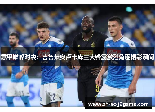 意甲巅峰对决:吉鲁莱奥卢卡库三大锋霸激烈角逐精彩瞬间 意甲巅峰对决:吉鲁莱奥卢卡库三大锋霸激烈角逐精彩瞬间
