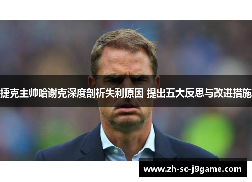 捷克主帅哈谢克深度剖析失利原因 提出五大反思与改进措施 捷克主帅哈谢克深度剖析失利原因 提出五大反思与改进措施