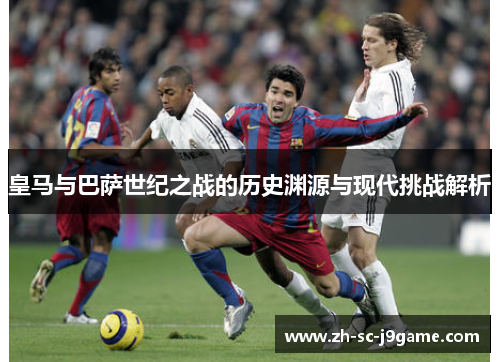 皇马与巴萨世纪之战的历史渊源与现代挑战解析