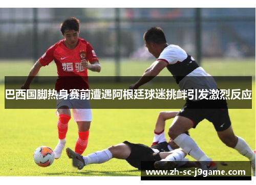 巴西国脚热身赛前遭遇阿根廷球迷挑衅引发激烈反应