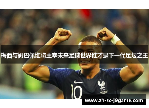 梅西与姆巴佩谁将主宰未来足球世界谁才是下一代足坛之王 梅西与姆巴佩谁将主宰未来足球世界谁才是下一代足坛之王