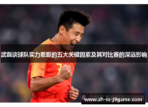 武磊谈球队实力差距的五大关键因素及其对比赛的深远影响